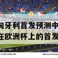 欧洲杯匈牙利首发预测中国(预测匈牙利在欧洲杯上的首发阵容)